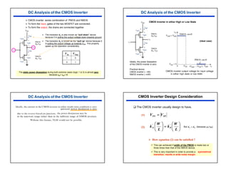26
¾ The transistor KN is also known as “pull down” device
because it is pulling the output voltage down towards ground.
¾ The transistor KP is known as the “pull up” device because it
is pulling the output voltage up towards VDD. This property
speed up the operation considerably.
The static power dissipation during both extreme cases (logic 1 or 0) is almost zero
because iDP= iDN= 0.
1
0
0
1
VOut
VIn
¾ CMOS inverter: series combination of PMOS and NMOS
¾ To form the input, gates of the two MOSFET are connected.
¾ To form the output, the drains are connected together.
(ideal case)
Ideally, the power dissipation
of the CMOS inverter is zero.
Practical device
CMOS inverter (∼ nW)
NMOS inverter (∼mW)
CMOS Inverter in either High or Low State
CMOS Inverter Design Consideration
‰ The CMOS inverter usually design to have,
9 This can achieved if width of the PMOS is made two or
three times than that of the NMOS device.
9 This is very important in order to provide a symmetrical
transition, results in wide noise margin.
But (because µN>µP)
(1)
(2)
TP
TN V
V =






=






L
W
k
L
W
k P
N
'
' '
'
P
N k
k >
¾ How equation (2) can be satisfied ?
 