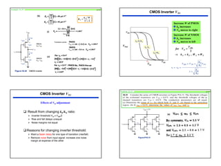 28
Example 16.29 p1101
(b)
(i)
(ii)
Transition points
VOPt
VONt






=
L
W
k
K P
P
2
'
Increase W of PMOS
¼ kP increases
¼ VIt moves to right
VDD
VDD
VIn
VOut
kp=5kn
kp=kn
kp=0.2kn
CMOS Inverter VTC
Increase W of NMOS
¼ kN increases
¼ VIt moves to left
P
N
P
N
DD
It
W
W
k
k
V
V
for
≈
=
→
=
,
2
VIt
‰ Result from changing kP/kN ratio:
¾ Inverter threshold VIt ≠ VDD/2
¾ Rise and fall delays unequal
¾ Noise margins not equal
‰Reasons for changing inverter threshold:
¾ Want a faster delay for one type of transition (rise/fall)
¾ Remove noise from input signal: increase one noise
margin at expense of the other
CMOS Inverter VTC
Effects of VIt adjustment
Problem 16.31 p1101
(a)
 