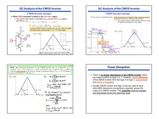30
CMOS inverter currents
‰ When PMOS transistor is biased in the saturation region
¾ The current in the inverter is controlled by vSGP and the NMOS vDSN adjusts
such that iDP = iDN .
As long as PMOS transistor is biased in the saturation region the square
root of the inverter current is linear function of the input voltage.
NMOS: saturation
PMOS: saturation
NMOS: off
PMOS: nonsaturation
NMOS: saturation
PMOS:
nonsaturation
CMOS inverter currents
NMOS: nonsaturation
PMOS: off
NMOS: nonsaturation
PMOS: saturation
Problem 16.33 p1102
(a)
(b)
Power Dissipation
¾ There is no power dissipation in the CMOS inverter when
the output is either at logic 0 or 1. However, during switching
of the CMOS inverter from low logic 0 to logic 1, current flows
and power is dissipated.
¾ Usually CMOS inverter and logic circuit are used to drive
other MOS devices by connecting a capacitor across the
output of a CMOS inverter. This capacitor must be charged
and discharged during the switching cycle.
 