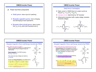 32
‰ Power has three components
¾ Static power: when input isn’t switching
¾ Dynamic capacitive power: due to charging
and discharging of load capacitance
¾ Dynamic short-circuit power: direct current
from VDD to Gnd when both transistors are on
CMOS Inverter Power
™ Static current: in CMOS there is no static current as
long as VIn < VTN or VIn > VDD+VTP
™ Leakage current: determined by “off” transistor
™ Influenced by transistor width, supply voltage, transistor
threshold voltages
VDD
VI<VTN
Ileak,N
VDD
VDD
Ileak,P
Vo(low)
VDD
Static Power Consumption
CMOS Inverter Power
Case I: When the input is at logic 0
PMOS is conducting and NMOS is in cutoff mode and
the load capacitor must be charged through the
PMOS device.
Power dissipation in the PMOS transistor;
PP=iLVSDp= iL(VDD-VO)
The current and output voltages are related by,
iL=CLdvO/dt
Similarly the energy dissipation in the PMOS device
can be written as the output switches from low to
high,
2
2
0
2
0
0
0
0
0
2
1
)
0
2
(
)
0
(
,
2
,
)
(
DD
L
P
DD
L
DD
DD
L
P
V
O
L
V
O
DD
L
P
O
V
O
L
V
O
DD
L
P
O
O
DD
L
P
P
V
C
E
V
C
V
V
C
E
C
V
C
E
d
C
d
V
C
E
dt
dt
d
V
C
P
E
DD
DD
DD
DD
=
−
−
−
=
−
=
−
=
−
=
= ∫
∫
∫
∫
∞
∞
ν
ν
ν
ν
ν
ν
ν
Dynamic Capacitive Power and Energy stored in the PMOS
CMOS Inverter Power
the energy stored in the capacitor CL
when the output is high.
Case II: when the input is high and out put is low:
During switching all the energy stored in the load
capacitor is dissipated in the NMOS device because
NMOS is conducting and PMOS is in cutoff mode.
The energy dissipated in the NMOS inverter;
The total energy dissipated during one switching
cycle;
The power dissipated in terms frequency;
2
2
1
DD
L
N V
C
E =
2
2
2
2
1
2
1
DD
L
DD
L
DD
L
N
P
T V
C
V
C
V
C
E
E
E =
+
=
+
=
2
DD
L
T
T
T V
fC
fE
P
t
E
P
t
P
E →
=
→
=
→
⋅
=
This implied that the power dissipation in the
CMOS inverter is directly proportional to switching
frequency and VDD
2
Dynamic Capacitive Power and Energy stored in the PMOS
CMOS Inverter Power
 