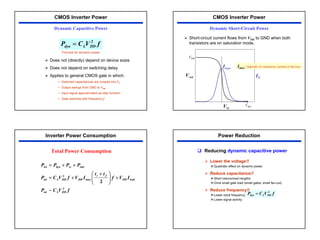 33
¾ Does not (directly) depend on device sizes
¾ Does not depend on switching delay
¾ Applies to general CMOS gate in which:
• Switched capacitances are lumped into CL
• Output swings from GND to VDD
• Input signal approximated as step function
• Gate switches with frequency f
f
V
C
P DD
L
dyn
2
=
Dynamic Capacitive Power
CMOS Inverter Power
Formula for dynamic power
¾ Short-circuit current flows from VDD to GND when both
transistors are on saturation mode.
VDD
VDD
Vin
Vout ID
Imax Imax: depends on saturation current of devices
Dynamic Short-Circuit Power
CMOS Inverter Power
f
V
C
P
I
V
f
t
t
I
V
f
V
C
P
P
P
P
P
DD
L
tot
leak
DD
f
r
DD
DD
L
tot
stat
sc
dyn
tot
2
max
2
~
2
+







 +
+
=
+
+
=
Inverter Power Consumption
Total Power Consumption
f
V
C
P DD
L
dyn
2
=
Power Reduction
‰ Reducing dynamic capacitive power
¾ Lower the voltage!!
™ Quadratic effect on dynamic power
¾ Reduce capacitance!!
™ Short interconnect lengths
™ Drive small gate load (small gates, small fan-out)
¾ Reduce frequency!!
™ Lower clock frequency
™ Lower signal activity
 
