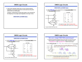 37
CMOS Logic Circuits
¾ Large scale integrated CMOS logic circuits including watches,
calculators, and microprocessors are constructed by using basic
CMOS NOR and NAND gates.
Therefore, understanding of these basic gates is very important for
the designing of very large scale integrated (VLSI) logic circuits.
CMOS Logic Circuits
‰ CMOS NOR gate can be constructed by using two parallel NMOS devices
and two series PMOS transistors.
¾ The output is at logic 1 when all inputs are low.
¾ For all other possible inputs, output is low or at logic 0.
CMOS Logic Circuits
‰ CMOS NAND gate can be constructed by using two parallel PMOS devices
and two series NMOS transistors.
¾ The is at logic 0 when all inputs are high.
¾ For all other possible inputs, output is high or at logic 1.
CMOS Logic Circuits
How can we design CMOS NOR symmetrical gate?
To obtained symmetrical switching times for the high-to-low and low-to-high
output transitions, the effective conduction (design) parameters of the
composite PMOS and composite NMOS device must be equal.
For the CMOS NOR gate,
In order to get the symmetrical switching properties, the width to length ratio of PMOS transistor must
be approximately eight times that of the NMOS device.
For asymmetrical case, switching time is longer!!
 