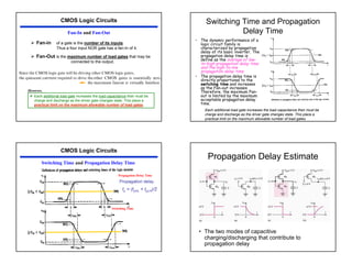39
CMOS Logic Circuits
Fan-In and Fan-Out
¾ Fan-in of a gate is the number of its inputs.
Thus a four input NOR gate has a fan-In of 4.
¾ Fan-Out is the maximum number of load gates that may be
connected to the output.
™ Each additional load gate increases the load capacitance their must be
charge and discharge as the driver gate changes state. This place a
practical limit on the maximum allowable number of load gates.
However,
Switching Time and Propagation
Delay Time
• The dynamic performance of a
logic circuit family is
characterized by propagation
delay of its basic inverter. The
propagation delay time is
define as the average of low-
to-high propagation delay time
and the high-to-low
propagation delay time.
• The propagation delay time is
directly proportional to the
switching time and increases
as the Fan-out increases.
Therefore, the maximum Fan-
out is limited by the maximum
acceptable propagation delay
time.
Each additional load gate increases the load capacitance their must be
charge and discharge as the driver gate changes state. This place a
practical limit on the maximum allowable number of load gates.
CMOS Logic Circuits
Switching Time and Propagation Delay Time
Propagation Delay Time
Switching Time
Propagation Delay Estimate
• The two modes of capacitive
charging/discharging that contribute to
propagation delay
 