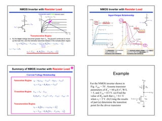 4
¾ As the input voltage becomes greater than VIt , the Q-point continues to move
up the load line, and the transistor becomes biased in the nonsaturation region.
Nonsaturation Region
Saturation region
+
+
VGS=
=VDS
Nonsaturation region
NMOS Inverter with Resister Load
VGS= vI
VDS= vO
NMOS Inverter with Resister Load
+
+
VGS=
=VDS
The sharpness of the transition
region increases with
increasing load resistance.
The minimum output voltage, or the logic 0
level, for a high input decreases with
increasing load resistance.
Input-Output Relationship
Summary of NMOS inverter with Resister Load
Current-Voltage Relationship
Nonsaturation Region
Saturation Region
Transition Region
Æ
Example
For the NMOS inverter shown in
Fig. VDD = 3V. Assume transistor
parameters of K’
n = 60 µA/v2, W/L
= 5, and VTN = 0.5 V. (a) Find the
value of RD such that vo = 0.1 V
when vI = 3 V. (b) Using the results
of part (a) determine the transition
point for the driver transistor
 