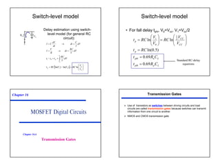 40
Switch-level model
Delay estimation using switch-
level model (for general RC
circuit):
Rn CL
[ ] 







=
−
=
=
=
−
=
→
=
=
→
=
∫
0
1
0
1
0
1
ln
)
ln(
)
ln(
1
0
V
V
RC
V
V
RC
t
dV
V
RC
t
t
t
dV
V
RC
dt
R
V
I
dV
I
C
dt
dt
dV
C
I
p
V
V
p
Switch-level model
• For fall delay tphl, V0=Vcc, V1=Vcc/2
L
p
plh
L
n
phl
p
CC
CC
p
C
R
t
C
R
t
RC
t
V
V
RC
V
V
RC
t
69
.
0
69
.
0
)
5
.
0
ln(
ln
ln 2
1
0
1
=
=
=








=








=
Standard RC-delay
equations
Chapter 16
Transmission Gates
Chapter 16.6
Transmission Gates
¾ Use of transistors as switches between driving circuits and load
circuits are called transmission gates because switches can transmit
information from one circuit to another.
¾ NMOS and CMOS transmission gate.
 