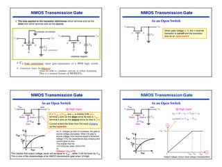 41
¾ The bias applied to the transistor determines which terminal acts as the
drain and which terminal acts as the source.
¾
¾
As an Open Switch
When gate voltage φ =0, the n-channel
transistor is cut-off and the transistor
acts as an open switch
As an Open Switch
Drain Source
Gate
If φ =VDD, vI=VDD, and vO is initially (t=0) zero,
terminal a acts as the drain since its bias is VDD.
terminal b acts as the source since its bias is zero.
Current enters the drain from the input charging
up the capacitor.
VDD zero
=VDD
@ High input
As CL charges up and Vo increases, the gate to
source voltage decreases. When the gate to
source voltage VGS become equal to threshold
voltage VTN, the capacitance stop charging and
current goes to zero.
This implies that the
VO=VO(max) when VGS=VTN
Or
VO(max) = VDD-VTN
This implies that output voltage never will be equal to VDD. ; rather it will be lower by VTN.
This is one of the disadvantage of an NMOS transmission gate when VI=high
As an Open Switch
Drain Source
Gate
VDD zero
=VDD
@ High input
 