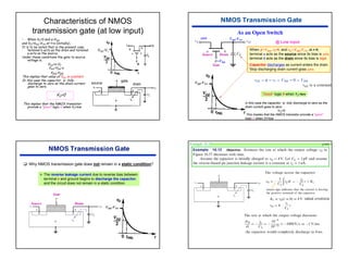 42
Characteristics of NMOS
transmission gate (at low input)
• When VI=0 and φ=VDD
and VO=VDD-VTN at t=o (initially).
It is to be noted that in the present case
terminal b acts as the drain and terminal
a acts as the source.
Under these conditions the gate to source
voltage is,
VGS=φ-VI
VGS=VDD-o
vGS=vDD
This implies that value of VGS is constant.
In this case the capacitor is fully
discharge to zero as the drain current
goes to zero.
VO=0
This implies that the NMOS transistor
provide a “good” logic 0 when VI=low
VDD-Vt
G
S D
source drain
gate
As an Open Switch
Source Drain
Gate
When φ =VDD, vI=0, and vO =VDD-VTN, at t=0,
terminal a acts as the source since its bias is zero.
terminal b acts as the drain since its bias is high.
Capacitor discharges as current enters the drain.
Stop discharging drain current goes zero.
zero VDD-VTN
=VDD
@ Low input
VDD-VTN
“Good” logic 0 when VI=low
In this case the capacitor is fully discharge to zero as the
drain current goes to zero.
VO=0
This implies that the NMOS transistor provide a “good”
logic 0 when VI=low
‰ Why NMOS transmission gate does not remain in a static condition?
¾ The reverse leakage current due to reverse bias between
terminal b and ground begins to discharge the capacitor,
and the circuit does not remain in a static condition.
VDD-VTN
Source Drain
Gate
Example 16.13 p1060
 