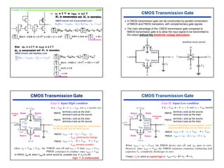 44
Example 16.52 p1106
(b)
¾ A CMOS transmission gate can be constructed by parallel combination
of NMOS and PMOS transistors, with complementary gate signals.
¾ The main advantage of the CMOS transmission gate compared to
NMOS transmission gate is to allow the input signal to be transmitted to
the output without the threshold voltage attenuation.
Charging
path
NMOS
terminal a acts as the drain
terminal b acts as the source
PMOS
terminal c acts as the drain
terminal d acts as the source
Case I: Input High condition
In order to charge the load capacitor, current enters
the NMOS drain and the PMOS source.
NMOS
VGSN continuously change
PMOS
VGSP remains constant
Source
Drain Source
Drain
In PMOS, IDP=0, when VSDP=0, which would be possible only, if, VO=VI=5V
logic ‘1’ is unattenuated
Case II: Input Low condition
NMOS
terminal a acts as the source
terminal b acts as the drain
PMOS
terminal c acts as the source
terminal d acts as the drain
In order to discharge the load capacitor, current
enters the NMOS drain and the PMOS source.
NMOS
PMOS
Finally, VO=0, which is a good logic 0. O
O
O
SGP v
v
v
v =
−
=
−
= 0
φ
Discharging
path
Drain
Source Drain
Source
 