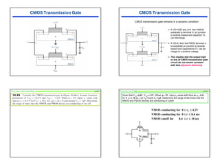 45
CMOS transmission gate remains in a dynamic condition.
¾ If VO=VDD and φ=0, then NMOS
substrate to terminal ‘b’ pn junction
is reverse biased and capacitor CL
can discharge.
¾ If VO=0, then the PMOS terminal c-
to-substrate pn junction is reverse
biased and capacitance CL can be
charge to a positive voltage.
¾ This implies that the output high
or low of CMOS transmission gate
circuit do not remain constant
with time (dynamic behavior).
Test your understanding p1067
NMOS conducting for 0 ≤ vI ≤ 4.2V
NMOS conducting for 0 ≤ t ≤ 8.4 sec
NMOS cutoff for 8.4 ≤ t ≤ 10 sec
Exercise 16.29 (a)
Given that VTN=0.8V, VTP=-1.2V. When φ = 5V, input vI varies with time as vI =0.5t
for 0 ≤ t ≤ 10 sec. Let VO=0 and CL=1pF. Determine the range of the times that the
NMOS and PMOS devices are conducting or cutoff.
p10XX
 