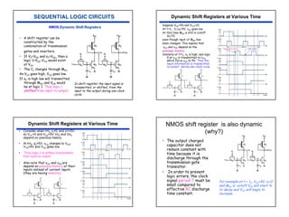 48
• A shift register can be
constructed by the
combination of transmission
gates and inverters.
• If VI=VDD and φ1=VDD, then a
logic 1=VDD-VTN would exist
at VO1.
• The CL charges through MN1.
As VO1 goes high, VO2 goes low.
If φ2 is high low will transmitted
through MN2 and VO4 would
be at logic 1. Thus logic 1
shifted from input to output.
In shift register the input signal is
transmitted, or shifted, from the
input to the output during one clock
cycle.
NMOS
Suppose VDD=5V and VTN=1V.
At t=t1 , V1=φ1=5V, vO2 goes low
At this time MN2 is still in cutoff
(φ2=0)
even though input of MN2 has
been changed. This implies that
vO3 and vO4 depend on the
previous history.
Similarly at t=t3, φ2 is high, and logic
0 at vO2 is transmitted to vO3,
which force vO4 to 5V. Thus the
input information is transmitted
to output during one clock cycle.
Transparent mode Hold mode
Dynamic Shift Registers at Various Time
• Consider when t=t4, vI=0, and φ1=5V,
so VO1=0 and VO2=5V.Vo3 and Vo4
depend on previous history
• At t=t5, φ2=5V, vO3 charges to VDD-
VTN=4V and VO4 goes low.
• Thus logic 0 is shifted (transmitted)
from input to output.
• Also note that vO3 and vO4 are
depend on previous history of their
inputs instead of current inputs
(they are having memory).
Dynamic Shift Registers at Various Time NMOS shift register is also dynamic
(why?)
• The output charged
capacitor does not
remain constant with
time because it is
discharge through the
transmission gate
transistor.
• In order to prevent
logic errors, the clock
signal period T must be
small compared to
effective RC discharge
time constant.
For example at t = t2, VO1=4V, φ1=0
and MN1 is cutoff.VO1 will start to
to decay and VO2 will begin to
increase.
 