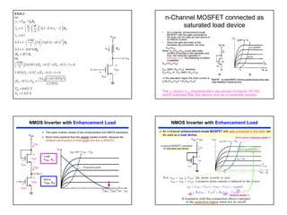 5
n-Channel MOSFET connected as
saturated load device
• An n-channel enhancement-mode
MOSFET with the gate connected to
the drain can be used as load device in
an NMOS inverter.
• Since the gate and drain of the
transistor are connected, we have
VGS=VDS
When VGS=VDS>VTN, a non zero drain
current is induced in the transistor and
thus the transistor operates in
saturation only. And following condition
is satisfied.
VDS>(VGS-VTN)
VDS (sat)= (VDS-VTN) because
VGS=VDS or VDS (sat)= (VGS-VTN)
In the saturation region the drain current is
iD=Kn(VGS-VTN)2 = Kn(VDS-VTN)2
The iD versus vDS characteristics are shown in Figure 16.7(b),
which indicates that this device acts as a nonlinear resistor.
NMOS Inverter with Enhancement Load
¾ This basic inverter consist of two enhancement-only NMOS transistors
¾ Much more practical than the resister loaded inverter, because the
resistors are thousand of times larger size than a MOSFET.
NMOS Inverter with Enhancement Load
¾ An n-channel enhancement-mode MOSFET with gate connected to the drain can
be used as a load device.
Device acts as a Nonlinear resistor !!!
Nonlinear resistor !!!
 