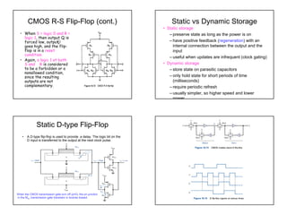 50
CMOS R-S Flip-Flop (cont.)
• When S = logic 0 and R =
logic 1, then output Q is
forced low, output
goes high, and the flip-
flop is in a reset
condition.
• Again, a logic 1 at both
S and R is considered
to be a forbidden or a
nonallowed condition,
since the resulting
outputs are not
complementary.
Q
Static vs Dynamic Storage
• Static storage
– preserve state as long as the power is on
– have positive feedback (regeneration) with an
internal connection between the output and the
input
– useful when updates are infrequent (clock gating)
• Dynamic storage
– store state on parasitic capacitors
– only hold state for short periods of time
(milliseconds)
– require periodic refresh
– usually simpler, so higher speed and lower
power
Static D-type Flip-Flop
• A D-type flip-flop is used to provide a delay. The logic bit on the
D input is transferred to the output at the next clock pulse.
When the CMOS transmission gate turn off (φ=0), the pn junction
in the MN1 transmission gate transistor is reverse biased.
 