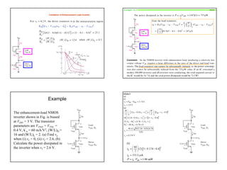 8
Limitation of Enhancement Load inverter
Example 16.3 P1014
Example
The enhancement-load NMOS
inverter shown in Fig. is biased
at VDD = 3 V. The transistor
parameters are VTND = VTNL =
0.4 V, k’
n = 60 mA/V2, (W/L)D =
16 and (W/L)L = 2. (a) Find vo
when (i) vI = 0, (ii) vI = 2.6, (b)
Calculate the power dissipated in
the inverter when vI = 2.6 V.
 