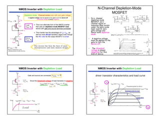 9
NMOS Inverter with Depletion Load
¾ This is an alternate form of the NMOS inverter
that uses an depletion-mode MOSFET load
device with gate and source terminal connected.
¾ This inverter has the advantage of VO= VDD , as
well as more abrupt transition region even though
the W/L ratio for the output MOSFET is small.
Depletion mode : Channel exists even with zero gate voltage.
A negative voltage must be applied to the gate to turn the device off.
Threshold voltage is always negative.
N-Channel Depletion-Mode
MOSFET
• In n- channel
depletion mode
MOSFET, an n-
channel region or
inversion layer exists
under the gate oxide
layer even at zero
gate voltage and
hence term depletion
mode.
• A negative voltage
must be applied to the
gate to turn the
device off.
• The threshold
voltage is always
negative for this
kind of device.
NMOS Inverter with Depletion Load
Gate and source are connected,
Since the threshold voltage of load transistor is negative.
Load
NMOS Inverter with Depletion Load
 