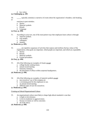 d. key values
(a; Challenging; p. 498
50.
or

_____ typically contain(s) a narrative of events about the organization’s founders, rule breaking,

reactions to past mistakes.
a. Stories
b. Material symbols
c. Rituals
d. Language
(a; Easy; p. 498)
51.

According to your text, one of the most potent ways that employees learn culture is through:
a. material symbols.
b. role models.
c. colleagues.
d. mentors.
(a; Moderate; p. 499)
52.

_____ are repetitive sequences of activities that express and reinforce the key values of the
organization, what goals are important, which people are important, and which are expendable.
a. Stories
b. Rituals
c. Material symbols
d. Formal procedures
(b; Easy; p. 498)
53.

All of the following are examples of rituals except:
a. college faculty seeking tenure.
b. annual award meeting.
c. fraternity initiation.
d. the placement of offices within corporate headquarters.
(d; Moderate; p. 498)
54.

All of the following are examples of material symbols except:
a. top executives’ use of the company jet.
b. a swimming pool for the employees to use.
c. an annual award meeting.
d. different types of cars for executives.
(c; Moderate; p. 499)
Creating an Ethical Organizational Culture
55.

An organizational culture most likely to shape high ethical standards is one that:
a. is high in risk tolerance.
b. is low-to-moderate in aggressiveness.
c. focuses on means as well as outcomes.
d. all of the above
(d; Moderate; p. 500)
120

 