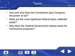 CHAPTER 16
Taxes
• How and why does the Constitution give Congress
the power to tax?
• What are the most significant federal taxes collected
today?
• Why does the Federal Government impose taxes for
nonrevenue purposes?
 