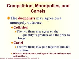 Harcourt, Inc. items and derived items copyright © 2001 by Harcourt, Inc.
Competition, Monopolies, and
Cartels
The duopolists may agree on a
monopoly outcome.
Collusion
The two firms may agree on the
quantity to produce and the price to
charge.
Cartel
The two firms may join together and act
in unison.
 However, both outcomes are illegal in the United States due to
Antitrust laws.
 