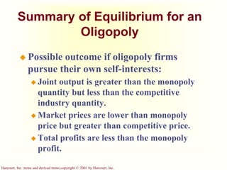 Harcourt, Inc. items and derived items copyright © 2001 by Harcourt, Inc.
Summary of Equilibrium for an
Oligopoly
 Possible outcome if oligopoly firms
pursue their own self-interests:
 Joint output is greater than the monopoly
quantity but less than the competitive
industry quantity.
 Market prices are lower than monopoly
price but greater than competitive price.
 Total profits are less than the monopoly
profit.
 