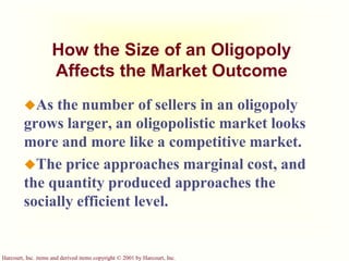 Harcourt, Inc. items and derived items copyright © 2001 by Harcourt, Inc.
How the Size of an Oligopoly
Affects the Market Outcome
As the number of sellers in an oligopoly
grows larger, an oligopolistic market looks
more and more like a competitive market.
The price approaches marginal cost, and
the quantity produced approaches the
socially efficient level.
 