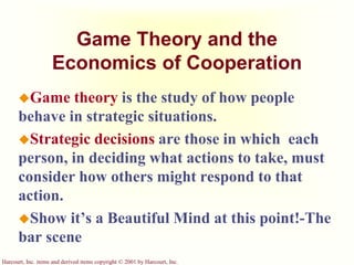 Harcourt, Inc. items and derived items copyright © 2001 by Harcourt, Inc.
Game Theory and the
Economics of Cooperation
Game theory is the study of how people
behave in strategic situations.
Strategic decisions are those in which each
person, in deciding what actions to take, must
consider how others might respond to that
action.
Show it’s a Beautiful Mind at this point!-The
bar scene
 