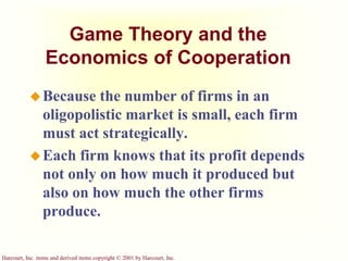 Harcourt, Inc. items and derived items copyright © 2001 by Harcourt, Inc.
Game Theory and the
Economics of Cooperation
Because the number of firms in an
oligopolistic market is small, each firm
must act strategically.
Each firm knows that its profit depends
not only on how much it produced but
also on how much the other firms
produce.
 
