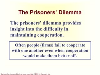 Harcourt, Inc. items and derived items copyright © 2001 by Harcourt, Inc.
The Prisoners’ Dilemma
The prisoners’ dilemma provides
insight into the difficulty in
maintaining cooperation.
Often people (firms) fail to cooperate
with one another even when cooperation
would make them better off.
 