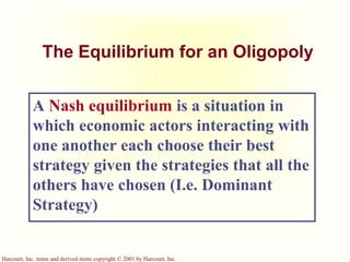 Harcourt, Inc. items and derived items copyright © 2001 by Harcourt, Inc.
The Equilibrium for an Oligopoly
A Nash equilibrium is a situation in
which economic actors interacting with
one another each choose their best
strategy given the strategies that all the
others have chosen (I.e. Dominant
Strategy)
 