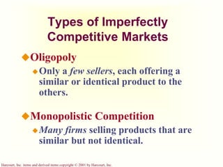 Harcourt, Inc. items and derived items copyright © 2001 by Harcourt, Inc.
Types of Imperfectly
Competitive Markets
Oligopoly
Only a few sellers, each offering a
similar or identical product to the
others.
Monopolistic Competition
Many firms selling products that are
similar but not identical.
 