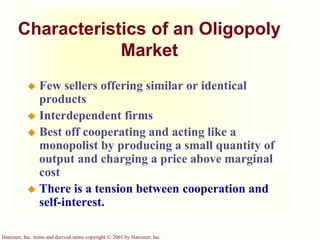 Harcourt, Inc. items and derived items copyright © 2001 by Harcourt, Inc.
Characteristics of an Oligopoly
Market
 Few sellers offering similar or identical
products
 Interdependent firms
 Best off cooperating and acting like a
monopolist by producing a small quantity of
output and charging a price above marginal
cost
 There is a tension between cooperation and
self-interest.
 
