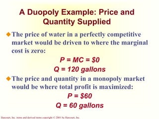 Harcourt, Inc. items and derived items copyright © 2001 by Harcourt, Inc.
A Duopoly Example: Price and
Quantity Supplied
The price of water in a perfectly competitive
market would be driven to where the marginal
cost is zero:
P = MC = $0
Q = 120 gallons
The price and quantity in a monopoly market
would be where total profit is maximized:
P = $60
Q = 60 gallons
 