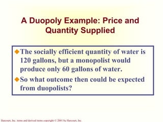 Harcourt, Inc. items and derived items copyright © 2001 by Harcourt, Inc.
A Duopoly Example: Price and
Quantity Supplied
The socially efficient quantity of water is
120 gallons, but a monopolist would
produce only 60 gallons of water.
So what outcome then could be expected
from duopolists?
 