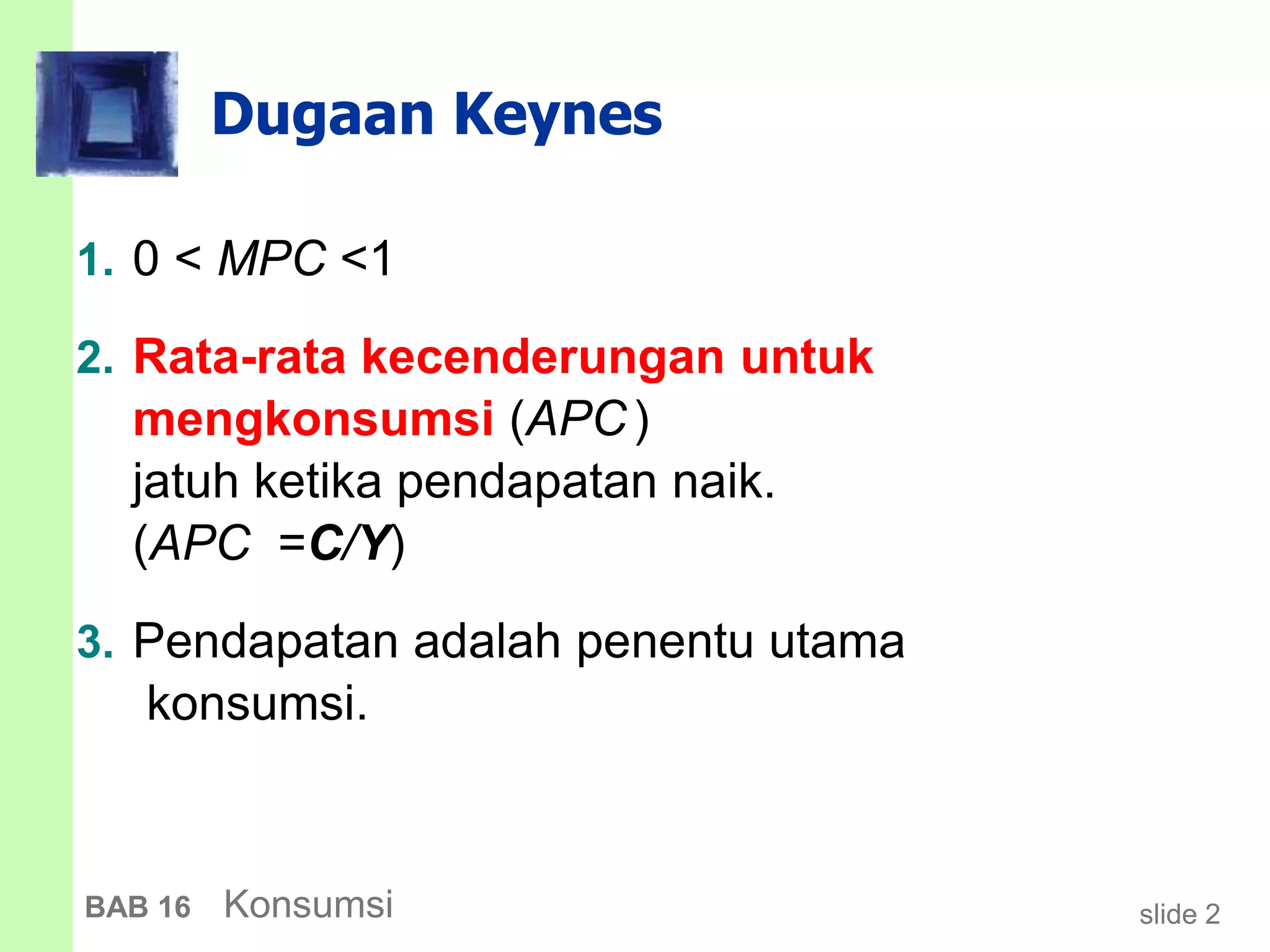 slide 2BAB 16 Konsumsi
Dugaan Keynes
1. 0 < MPC <1
2. Rata-rata kecenderungan untuk
mengkonsumsi (APC)
jatuh ketika pendapatan naik.
(APC =C/Y)
3. Pendapatan adalah penentu utama
konsumsi.
 