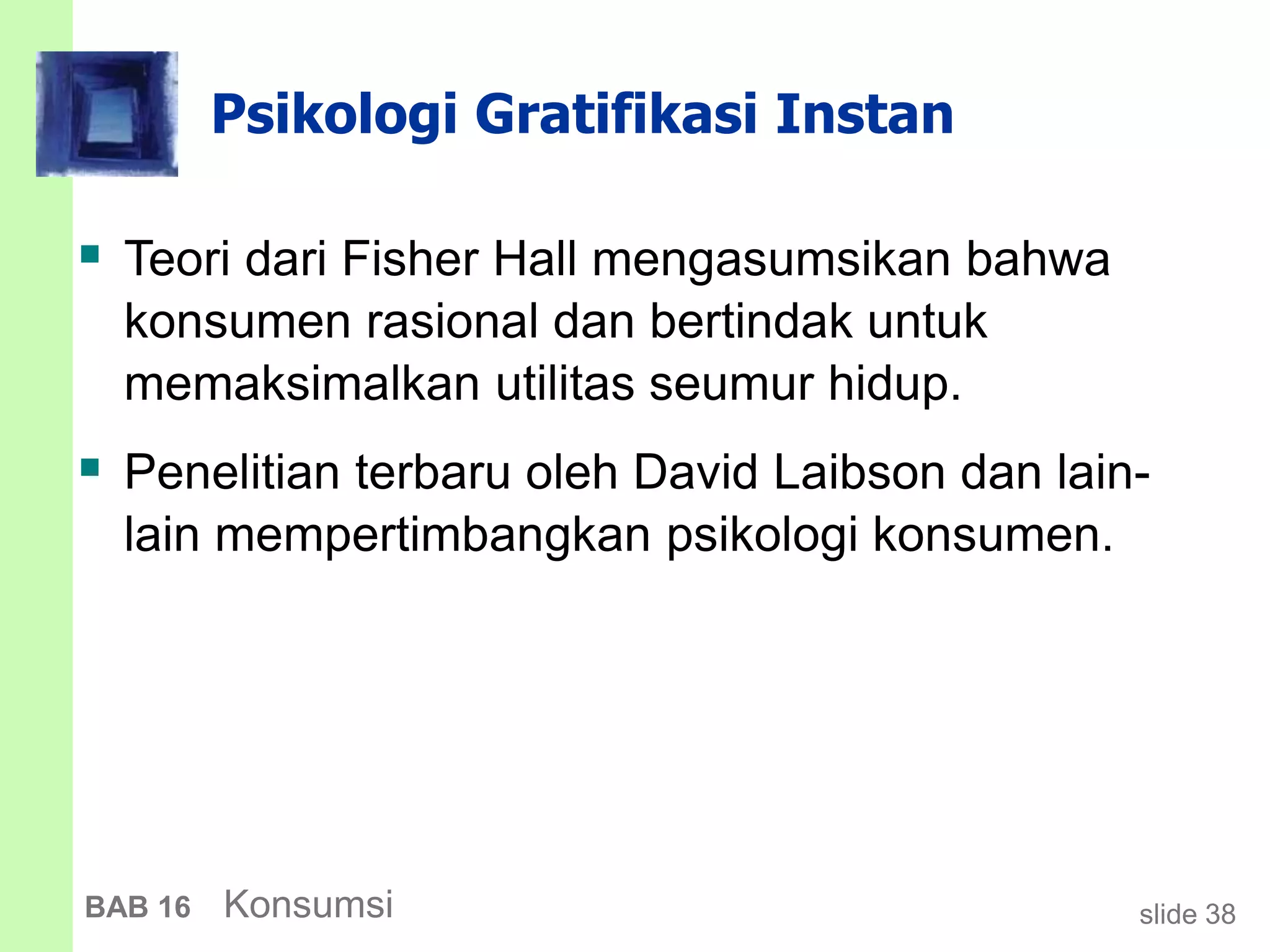 slide 38BAB 16 Konsumsi
Psikologi Gratifikasi Instan
 Teori dari Fisher Hall mengasumsikan bahwa
konsumen rasional dan bertindak untuk
memaksimalkan utilitas seumur hidup.
 Penelitian terbaru oleh David Laibson dan lain-
lain mempertimbangkan psikologi konsumen.
 