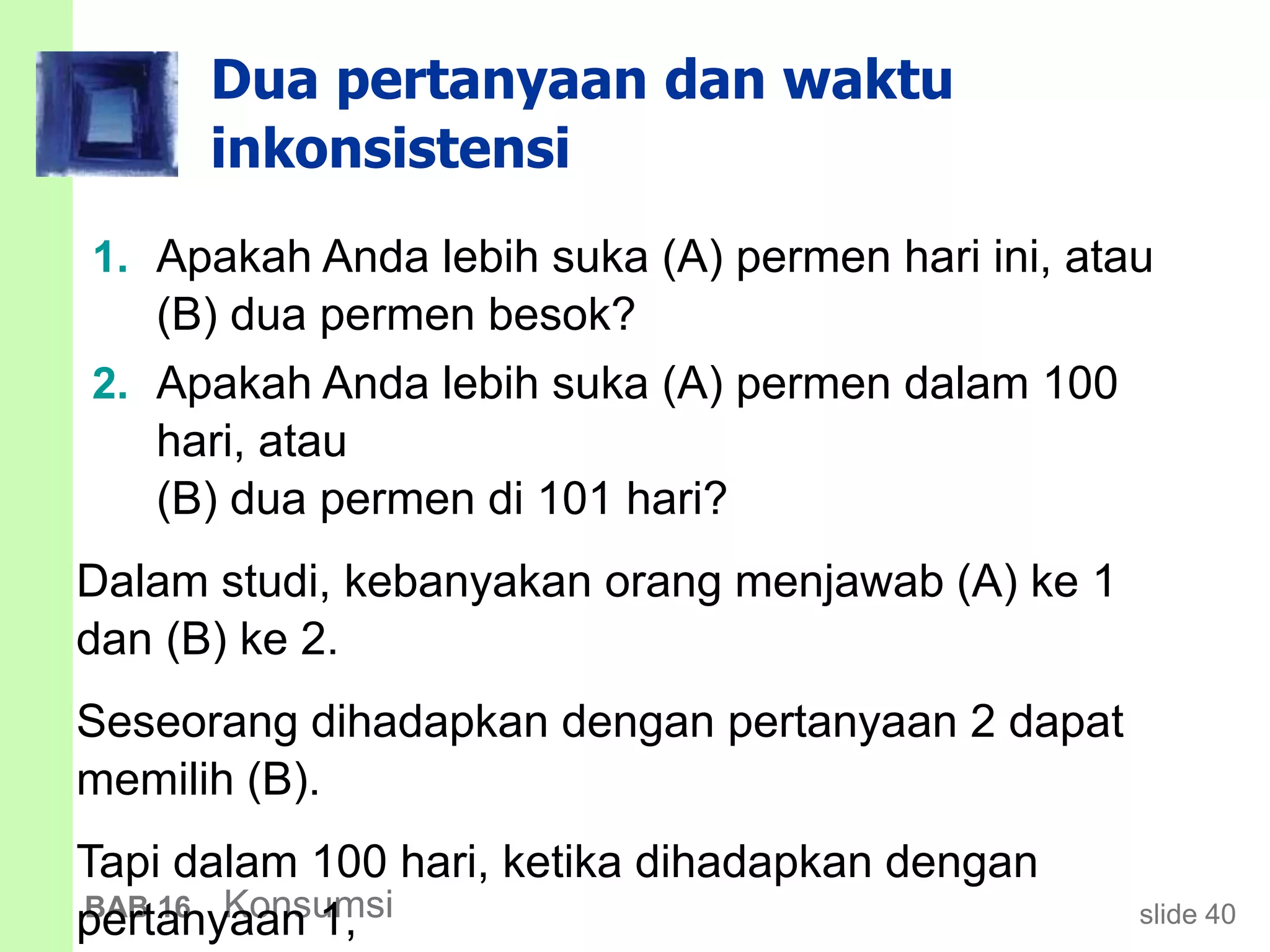 slide 40BAB 16 Konsumsi
Dua pertanyaan dan waktu
inkonsistensi
1. Apakah Anda lebih suka (A) permen hari ini, atau
(B) dua permen besok?
2. Apakah Anda lebih suka (A) permen dalam 100
hari, atau
(B) dua permen di 101 hari?
Dalam studi, kebanyakan orang menjawab (A) ke 1
dan (B) ke 2.
Seseorang dihadapkan dengan pertanyaan 2 dapat
memilih (B).
Tapi dalam 100 hari, ketika dihadapkan dengan
pertanyaan 1,
 