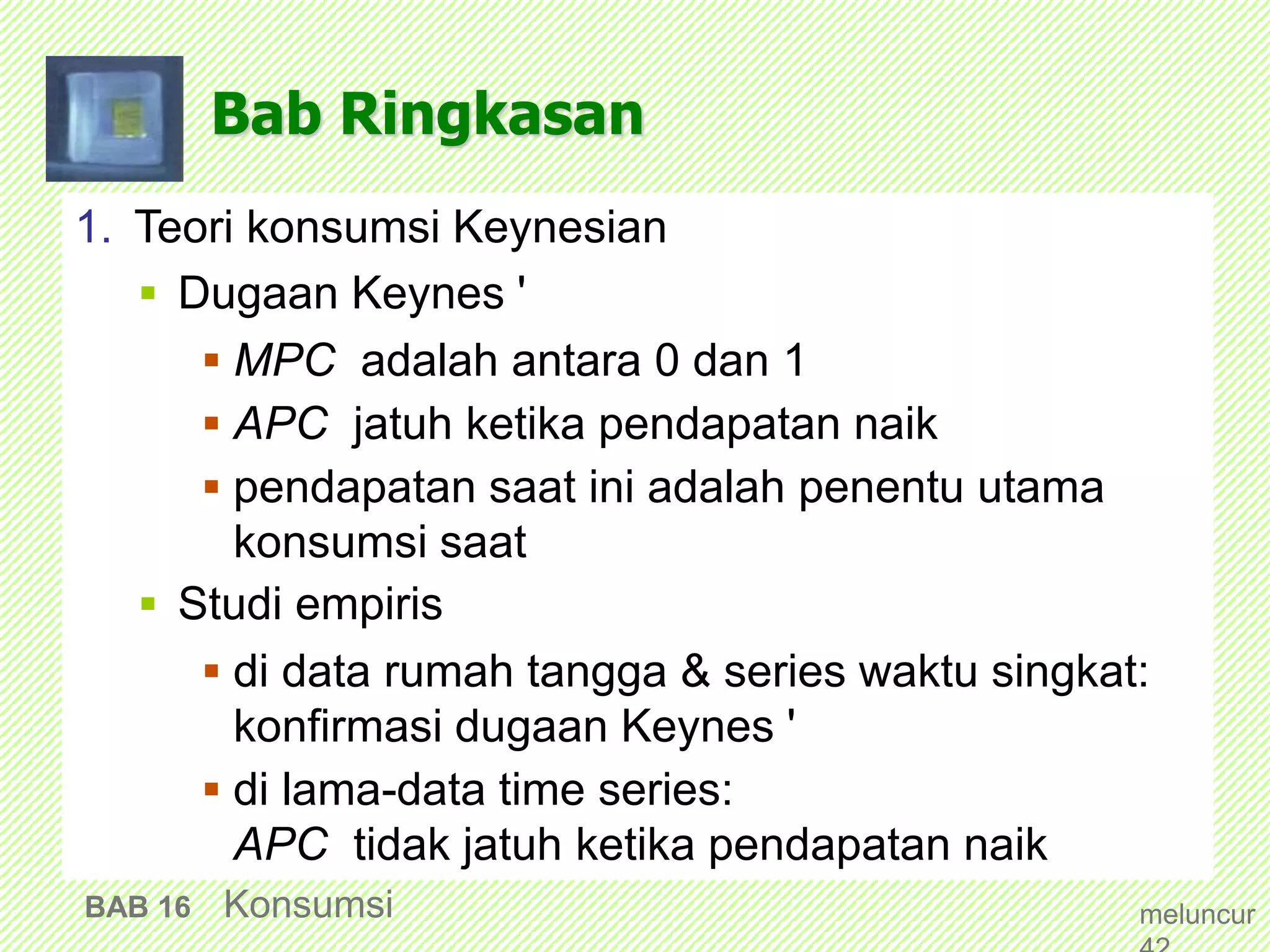 Bab Ringkasan
1. Teori konsumsi Keynesian
 Dugaan Keynes '
 MPC adalah antara 0 dan 1
 APC jatuh ketika pendapatan naik
 pendapatan saat ini adalah penentu utama
konsumsi saat
 Studi empiris
 di data rumah tangga & series waktu singkat:
konfirmasi dugaan Keynes '
 di lama-data time series:
APC tidak jatuh ketika pendapatan naik
BAB 16 Konsumsi meluncur
 