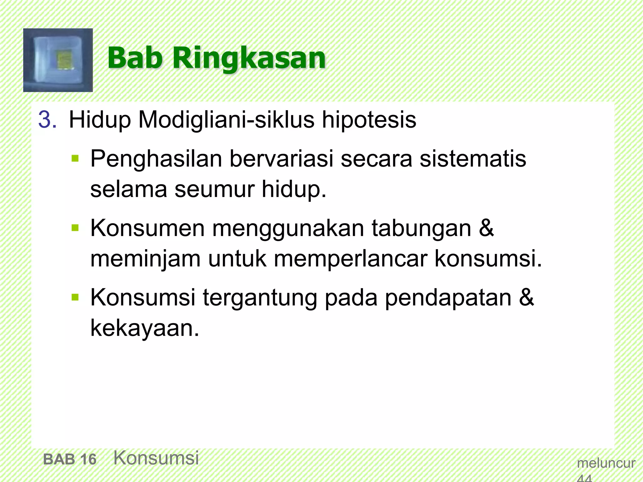 Bab Ringkasan
3. Hidup Modigliani-siklus hipotesis
 Penghasilan bervariasi secara sistematis
selama seumur hidup.
 Konsumen menggunakan tabungan &
meminjam untuk memperlancar konsumsi.
 Konsumsi tergantung pada pendapatan &
kekayaan.
BAB 16 Konsumsi meluncur
 