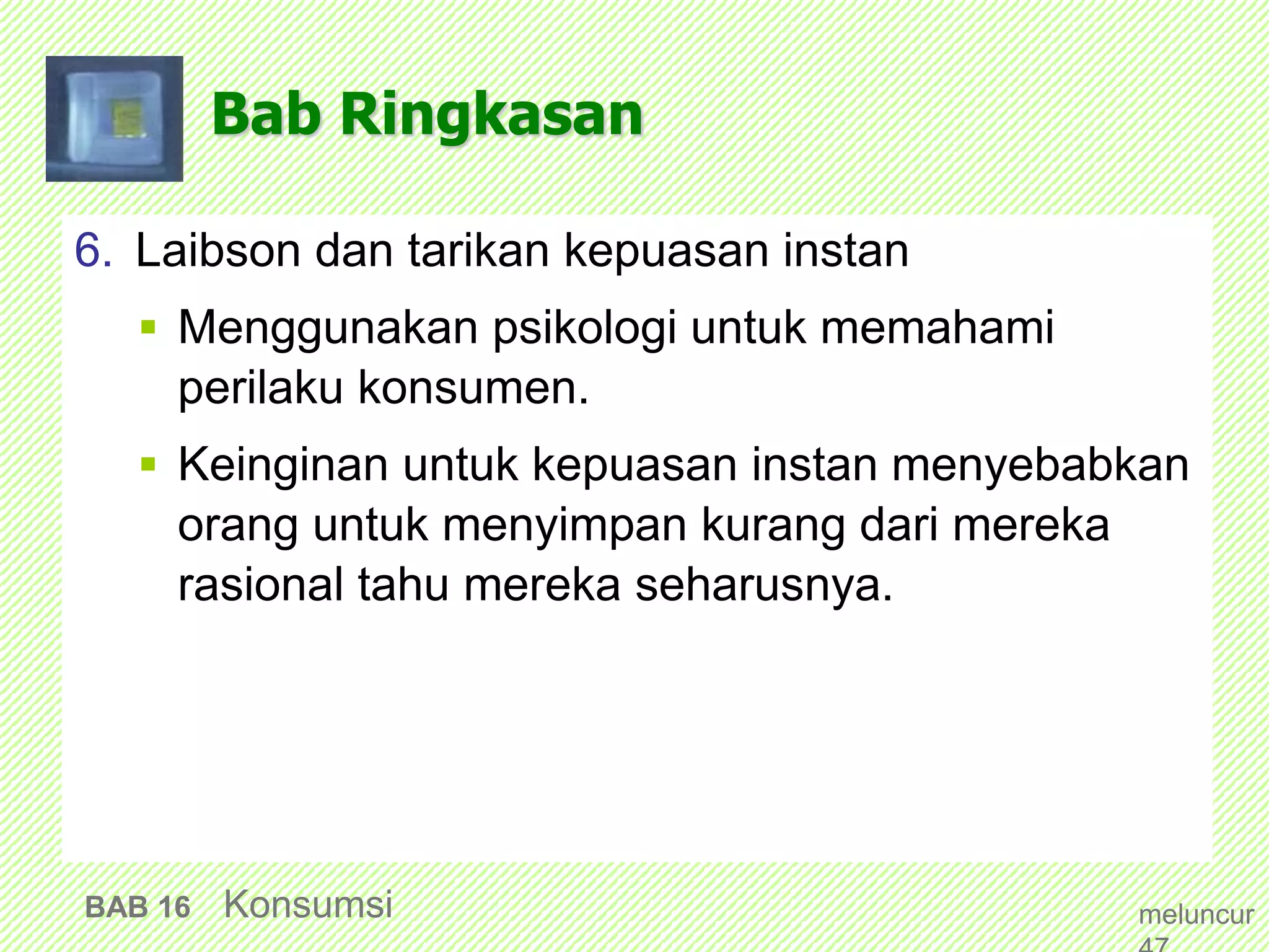 Bab Ringkasan
6. Laibson dan tarikan kepuasan instan
 Menggunakan psikologi untuk memahami
perilaku konsumen.
 Keinginan untuk kepuasan instan menyebabkan
orang untuk menyimpan kurang dari mereka
rasional tahu mereka seharusnya.
BAB 16 Konsumsi meluncur
 
