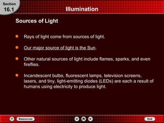 Illumination Rays of light come from sources of light. Our major source of light is the Sun . Other natural sources of light include flames, sparks, and even fireflies. Incandescent bulbs, fluorescent lamps, television screens, lasers, and tiny, light-emitting diodes (LEDs) are each a result of humans using electricity to produce light. Sources of Light Section 16.1 