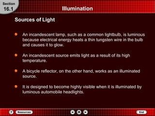 Illumination An incandescent lamp, such as a common lightbulb, is luminous because electrical energy heats a thin tungsten wire in the bulb and causes it to glow. An incandescent source emits light as a result of its high temperature. A bicycle reflector, on the other hand, works as an illuminated source. It is designed to become highly visible when it is illuminated by luminous automobile headlights. Sources of Light Section 16.1 