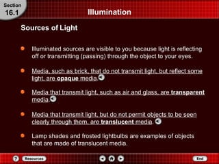 Illumination Illuminated sources are visible to you because light is reflecting off or transmitting (passing) through the object to your eyes. Media, such as brick, that do not transmit light, but reflect some light, are  opaque  media . Sources of Light Section 16.1 Media that transmit light, such as air and glass, are  transparent  media . Media that transmit light, but do not permit objects to be seen clearly through them, are  translucent  media . Lamp shades and frosted lightbulbs are examples of objects that are made of translucent media. 