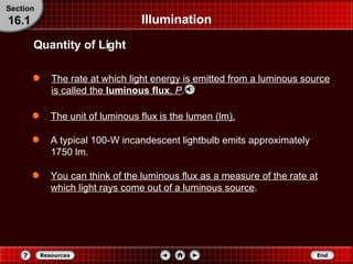 Illumination The rate at which light energy is emitted from a luminous source is called the  luminous flux ,   P . Quantity of Light Section 16.1 The unit of luminous flux is the lumen (lm). A typical 100-W incandescent lightbulb emits approximately 1750 lm. You can think of the luminous flux as a measure of the rate at which light rays come out of a luminous source . 