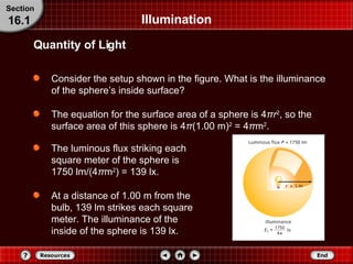 Consider the setup shown in the figure. What is the illuminance of the sphere’s inside surface? The equation for the surface area of a sphere is 4 π r 2 , so the surface area of this sphere is 4 π (1.00 m) 2  = 4 π m 2 . The luminous flux striking each square meter of the sphere is 1750 lm/(4 π m 2 ) = 139 lx. At a distance of 1.00 m from the bulb, 139 lm strikes each square meter. The illuminance of the inside of the sphere is 139 lx. Illumination Quantity of Light Section 16.1 