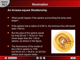 What would happen if the sphere surrounding the lamp were larger? If the sphere had a radius of 2.00 m, the luminous flux still would total 1750 lm. But the area of the sphere would be 4 π (2.00 m) 2  = 16.0 π  m 2 , four times larger than the 1.00-m sphere, as shown in the figure. The illuminance of the inside of the 2.00-m sphere is 1750 lm/(16.0 π  m 2 ) = 34.8 lx, so 34.8 lm strikes each square meter. Illumination An Inverse-square Relationship Section 16.1 