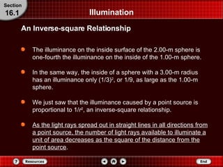 Illumination The illuminance on the inside surface of the 2.00-m sphere is one-fourth the illuminance on the inside of the 1.00-m sphere. In the same way, the inside of a sphere with a 3.00-m radius has an illuminance only (1/3) 2 , or 1/9, as large as the 1.00-m sphere. We just saw that the illuminance caused by a point source is proportional to 1/ r 2 , an inverse-square relationship. As the light rays spread out in straight lines in all directions from a point source, the number of light rays available to illuminate a unit of area decreases as the square of the distance from the point source . Section 16.1 An Inverse-square Relationship 
