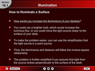 Illumination How would you increase the illuminance of your desktop ? You could use a brighter bulb, which would increase the luminous flux, or you could move the light source closer to the surface of your desk. To make the problem easier, you can use the simplification that the light source is a point source. Thus, the illuminance and distance will follow the inverse-square relationship. The problem is further simplified if you assume that light from the source strikes perpendicular to the surface of the desk. How to Illuminate a Surface Section 16.1 