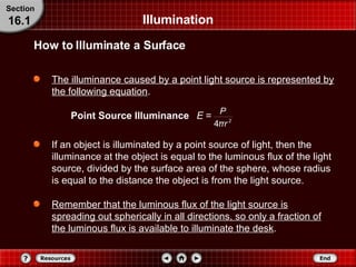 Illumination The illuminance caused by a point light source is represented by the following equation .   Point Source Illuminance How to Illuminate a Surface Section 16.1 If an object is illuminated by a point source of light, then the illuminance at the object is equal to the luminous flux of the light source, divided by the surface area of the sphere, whose radius is equal to the distance the object is from the light source. Remember that the luminous flux of the light source is spreading out spherically in all directions, so only a fraction of the luminous flux is available to illuminate the desk . 