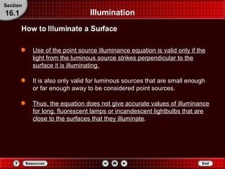 Illumination Use of the point source illuminance equation is valid only if the light from the luminous source strikes perpendicular to the surface it is illuminating. It is also only valid for luminous sources that are small enough or far enough away to be considered point sources. Thus, the equation does not give accurate values of illuminance for long, fluorescent lamps or incandescent lightbulbs that are close to the surfaces that they illuminate . How to Illuminate a Surface Section 16.1 