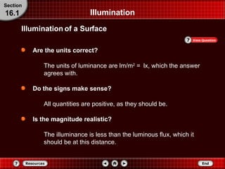 Illumination Are the units correct? The units of luminance are lm/m 2  =   lx, which the answer agrees with. Do the signs make sense? All quantities are positive, as they should be. Is the magnitude realistic? The illuminance is less than the luminous flux, which it should be at this distance. Section 16.1 Illumination of a Surface 