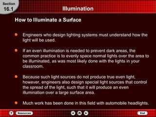 Illumination Engineers who design lighting systems must understand how the light will be used. If an even illumination is needed to prevent dark areas, the common practice is to evenly space normal lights over the area to be illuminated, as was most likely done with the lights in your classroom. Because such light sources do not produce true even light, however, engineers also design special light sources that control the spread of the light, such that it will produce an even illumination over a large surface area. Much work has been done in this field with automobile headlights. How to Illuminate a Surface Section 16.1 