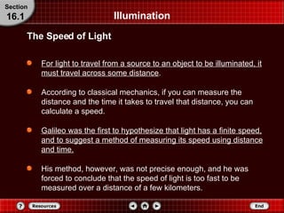 Illumination For light to travel from a source to an object to be illuminated, it must travel across some distance . According to classical mechanics, if you can measure the distance and the time it takes to travel that distance, you can calculate a speed. Galileo was the first to hypothesize that light has a finite speed, and to suggest a method of measuring its speed using distance and time. His method, however, was not precise enough, and he was forced to conclude that the speed of light is too fast to be measured over a distance of a few kilometers. The Speed of Light Section 16.1 